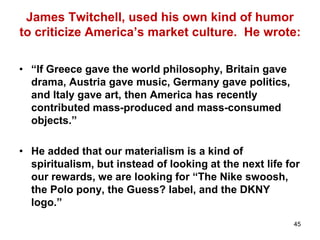45
James Twitchell, used his own kind of humor
to criticize America’s market culture. He wrote:
• “If Greece gave the world philosophy, Britain gave
drama, Austria gave music, Germany gave politics,
and Italy gave art, then America has recently
contributed mass-produced and mass-consumed
objects.”
• He added that our materialism is a kind of
spiritualism, but instead of looking at the next life for
our rewards, we are looking for “The Nike swoosh,
the Polo pony, the Guess? label, and the DKNY
logo.”
 