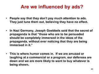 Are we influenced by ads?
• People say that they don’t pay much attention to ads.
They just tune them out, believing they have no effect.
• In Nazi Germany, Joseph Goebbels said that the secret of
propaganda is that “those who are to be persuaded
should be completely immersed in the ideas of the
propaganda, without ever noticing that they are being
immersed in it.”
• This is where humor comes in. If we are amused or
laughing at a commercial or a program, our defenses are
down and we are more likely to want to buy whatever is
being shown.
46
 