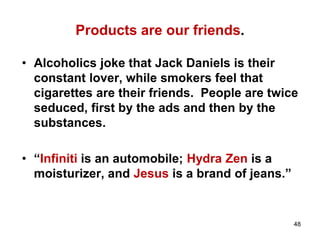 Products are our friends.
• Alcoholics joke that Jack Daniels is their
constant lover, while smokers feel that
cigarettes are their friends. People are twice
seduced, first by the ads and then by the
substances.
• “Infiniti is an automobile; Hydra Zen is a
moisturizer, and Jesus is a brand of jeans.”
48
 