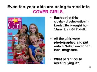 Even ten-year-olds are being turned into
COVER GIRLS.
• Each girl at this
weekend celebration in
Louisville brought her
“American Girl” doll.
• All the girls were
photographed and put
onto a “fake” cover of a
local magazine.
• What parent could
resist buying it?
49
 