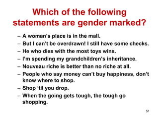 51
Which of the following
statements are gender marked?
– A woman’s place is in the mall.
– But I can’t be overdrawn! I still have some checks.
– He who dies with the most toys wins.
– I’m spending my grandchildren’s inheritance.
– Nouveau riche is better than no riche at all.
– People who say money can’t buy happiness, don’t
know where to shop.
– Shop ‘til you drop.
– When the going gets tough, the tough go
shopping.
 