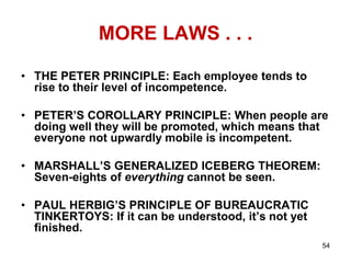 MORE LAWS . . .
• THE PETER PRINCIPLE: Each employee tends to
rise to their level of incompetence.
• PETER’S COROLLARY PRINCIPLE: When people are
doing well they will be promoted, which means that
everyone not upwardly mobile is incompetent.
• MARSHALL’S GENERALIZED ICEBERG THEOREM:
Seven-eights of everything cannot be seen.
• PAUL HERBIG’S PRINCIPLE OF BUREAUCRATIC
TINKERTOYS: If it can be understood, it’s not yet
finished.
54
 