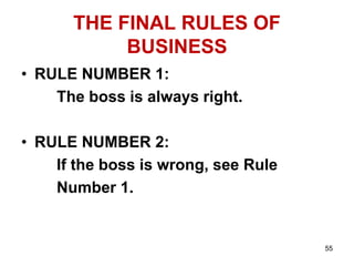 55
THE FINAL RULES OF
BUSINESS
• RULE NUMBER 1:
The boss is always right.
• RULE NUMBER 2:
If the boss is wrong, see Rule
Number 1.
 