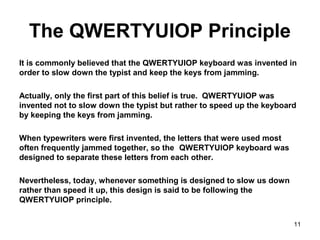 The QWERTYUIOP Principle
It is commonly believed that the QWERTYUIOP keyboard was invented in
order to slow down the typist and keep the keys from jamming.
Actually, only the first part of this belief is true. QWERTYUIOP was
invented not to slow down the typist but rather to speed up the keyboard
by keeping the keys from jamming.
When typewriters were first invented, the letters that were used most
often frequently jammed together, so the QWERTYUIOP keyboard was
designed to separate these letters from each other.
Nevertheless, today, whenever something is designed to slow us down
rather than speed it up, this design is said to be following the
QWERTYUIOP principle.
11
 