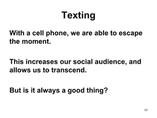 Texting
With a cell phone, we are able to escape
the moment.
This increases our social audience, and
allows us to transcend.
But is it always a good thing?
17
 