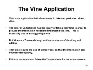 The Vine Application
• Vine is an application that allows users to take and post short video
clips.
• The teller of verbal jokes has the luxury of taking their time in order to
provide the information needed to understand the joke. This is
especially true in a shaggy dog story.
• But Vines are 7 seconds long, so they require careful cutting and
editing.
• They also require the use of stereotypes, so that the information can
be presented quickly.
• Editorial cartoons also follow the 7-second rule for the same reasons.
30
 