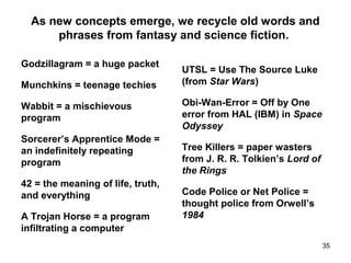 As new concepts emerge, we recycle old words and
phrases from fantasy and science fiction.
Godzillagram = a huge packet
Munchkins = teenage techies
Wabbit = a mischievous
program
Sorcerer’s Apprentice Mode =
an indefinitely repeating
program
42 = the meaning of life, truth,
and everything
A Trojan Horse = a program
infiltrating a computer
UTSL = Use The Source Luke
(from Star Wars)
Obi-Wan-Error = Off by One
error from HAL (IBM) in Space
Odyssey
Tree Killers = paper wasters
from J. R. R. Tolkien’s Lord of
the Rings
Code Police or Net Police =
thought police from Orwell’s
1984
35
 