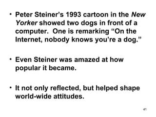• Peter Steiner’s 1993 cartoon in the New
Yorker showed two dogs in front of a
computer. One is remarking “On the
Internet, nobody knows you’re a dog.”
• Even Steiner was amazed at how
popular it became.
• It not only reflected, but helped shape
world-wide attitudes.
41
 