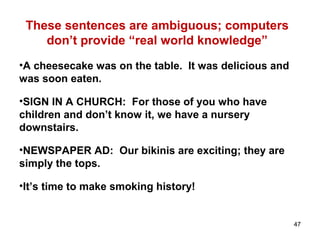 These sentences are ambiguous; computers
don’t provide “real world knowledge”
•A cheesecake was on the table. It was delicious and
was soon eaten.
•SIGN IN A CHURCH: For those of you who have
children and don’t know it, we have a nursery
downstairs.
•NEWSPAPER AD: Our bikinis are exciting; they are
simply the tops.
•It’s time to make smoking history!
47
 