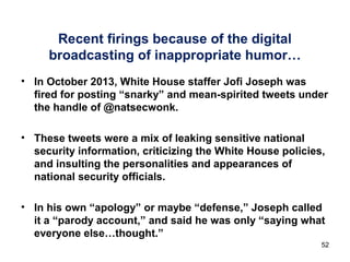 Recent firings because of the digital
broadcasting of inappropriate humor…
• In October 2013, White House staffer Jofi Joseph was
fired for posting “snarky” and mean-spirited tweets under
the handle of @natsecwonk.
• These tweets were a mix of leaking sensitive national
security information, criticizing the White House policies,
and insulting the personalities and appearances of
national security officials.
• In his own “apology” or maybe “defense,” Joseph called
it a “parody account,” and said he was only “saying what
everyone else…thought.”
52
 