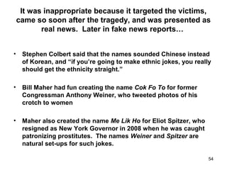 It was inappropriate because it targeted the victims,
came so soon after the tragedy, and was presented as
real news. Later in fake news reports…
• Stephen Colbert said that the names sounded Chinese instead
of Korean, and “if you’re going to make ethnic jokes, you really
should get the ethnicity straight.”
• Bill Maher had fun creating the name Cok Fo To for former
Congressman Anthony Weiner, who tweeted photos of his
crotch to women
• Maher also created the name Me Lik Ho for Eliot Spitzer, who
resigned as New York Governor in 2008 when he was caught
patronizing prostitutes. The names Weiner and Spitzer are
natural set-ups for such jokes.
54
 