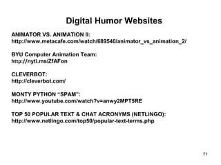 71
Digital Humor Websites
ANIMATOR VS. ANIMATION II:
http://www.metacafe.com/watch/689540/animator_vs_animation_2/
BYU Computer Animation Team:
http://nyti.ms/ZfAFon
CLEVERBOT:
http://cleverbot.com/
MONTY PYTHON “SPAM”:
http://www.youtube.com/watch?v=anwy2MPT5RE
TOP 50 POPULAR TEXT & CHAT ACRONYMS (NETLINGO):
http://www.netlingo.com/top50/popular-text-terms.php
 