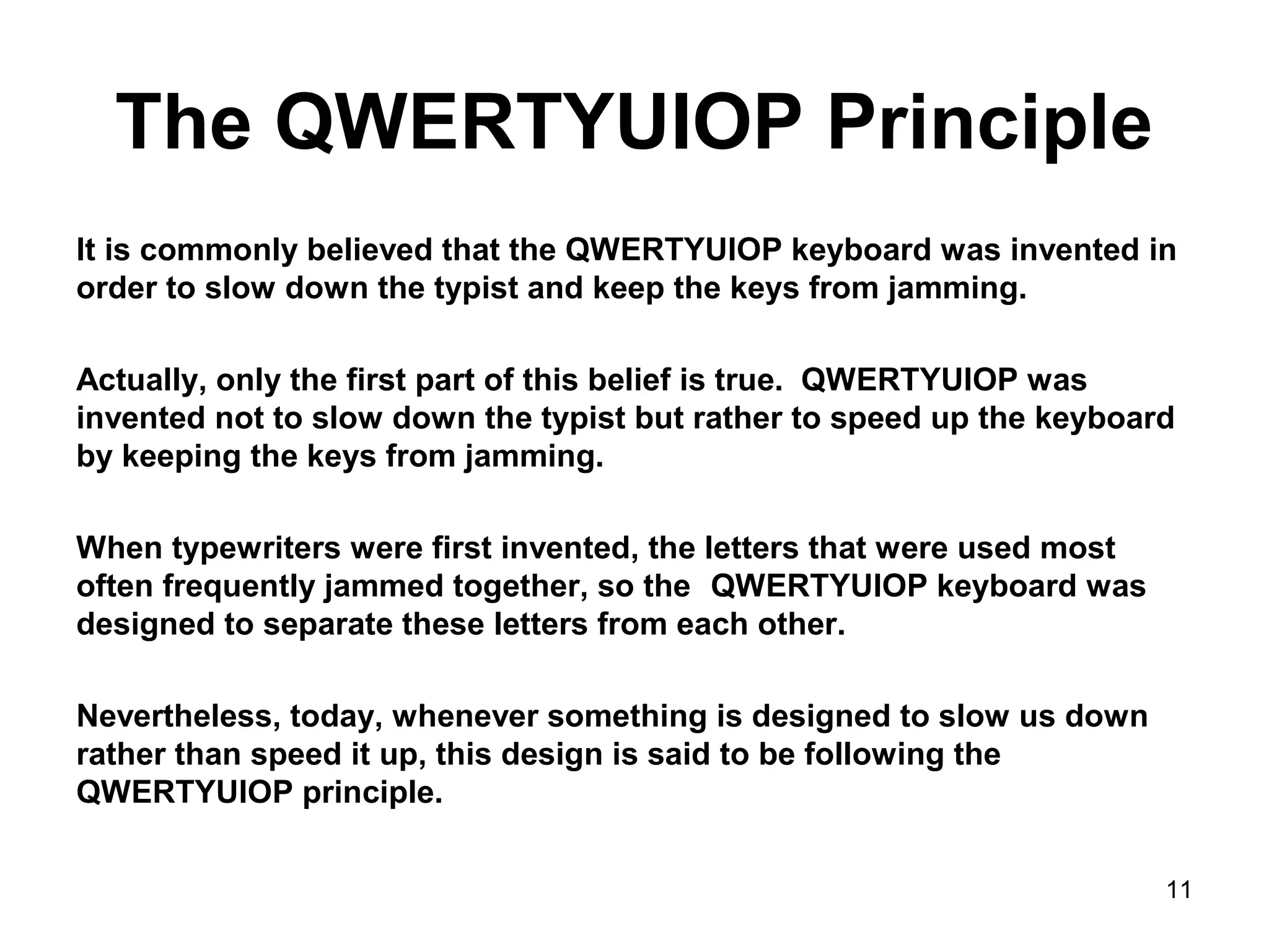 The QWERTYUIOP Principle
It is commonly believed that the QWERTYUIOP keyboard was invented in
order to slow down the typist and keep the keys from jamming.
Actually, only the first part of this belief is true. QWERTYUIOP was
invented not to slow down the typist but rather to speed up the keyboard
by keeping the keys from jamming.
When typewriters were first invented, the letters that were used most
often frequently jammed together, so the QWERTYUIOP keyboard was
designed to separate these letters from each other.
Nevertheless, today, whenever something is designed to slow us down
rather than speed it up, this design is said to be following the
QWERTYUIOP principle.
11
 