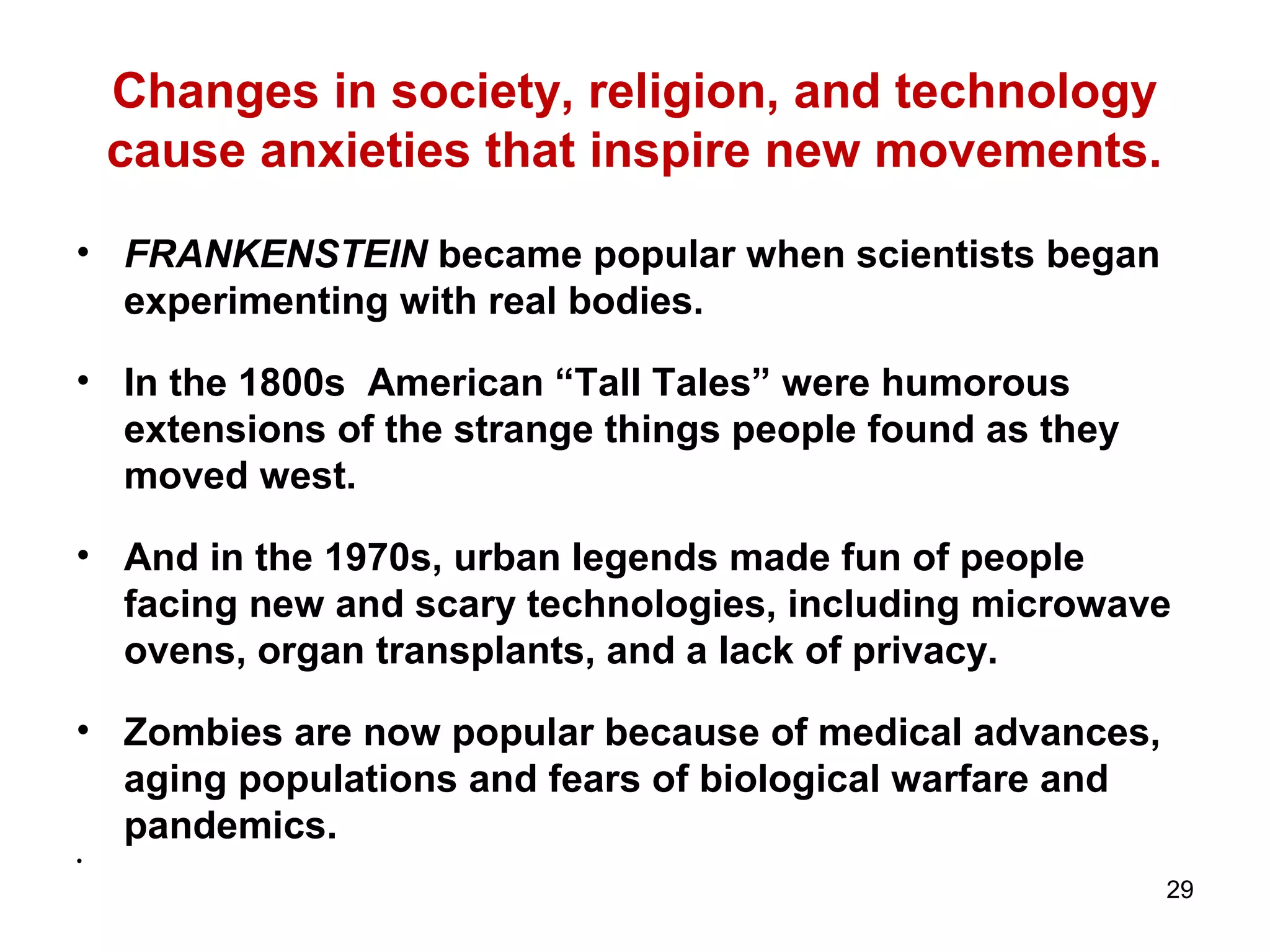 Changes in society, religion, and technology
cause anxieties that inspire new movements.
• FRANKENSTEIN became popular when scientists began
experimenting with real bodies.
• In the 1800s American “Tall Tales” were humorous
extensions of the strange things people found as they
moved west.
• And in the 1970s, urban legends made fun of people
facing new and scary technologies, including microwave
ovens, organ transplants, and a lack of privacy.
• Zombies are now popular because of medical advances,
aging populations and fears of biological warfare and
pandemics.
•
29
 