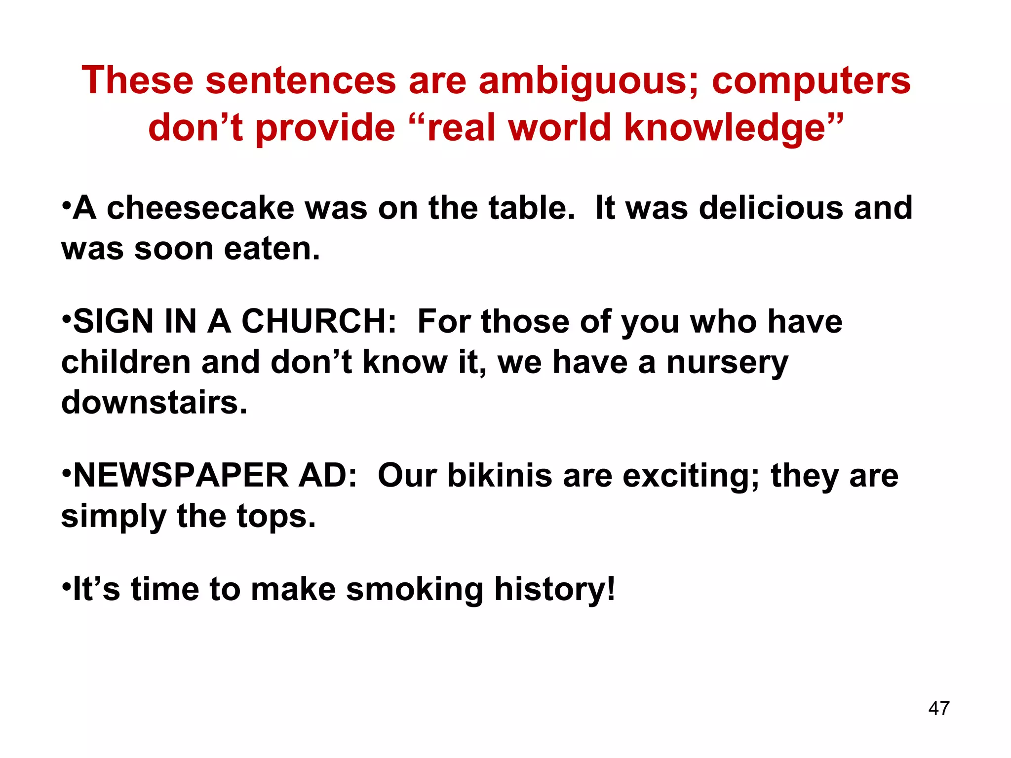 These sentences are ambiguous; computers
don’t provide “real world knowledge”
•A cheesecake was on the table. It was delicious and
was soon eaten.
•SIGN IN A CHURCH: For those of you who have
children and don’t know it, we have a nursery
downstairs.
•NEWSPAPER AD: Our bikinis are exciting; they are
simply the tops.
•It’s time to make smoking history!
47
 