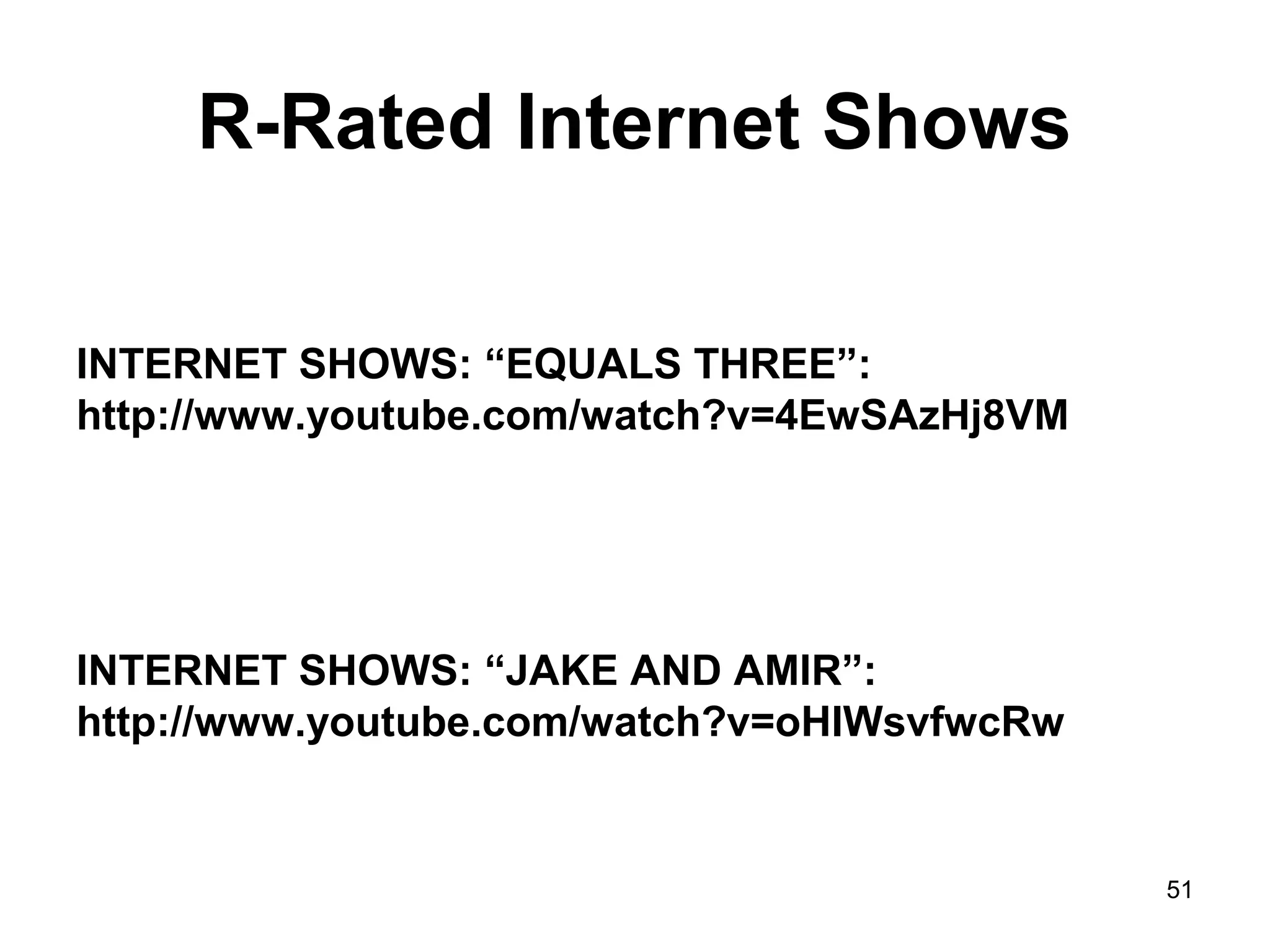 R-Rated Internet Shows
INTERNET SHOWS: “EQUALS THREE”:
http://www.youtube.com/watch?v=4EwSAzHj8VM
INTERNET SHOWS: “JAKE AND AMIR”:
http://www.youtube.com/watch?v=oHIWsvfwcRw
51
 