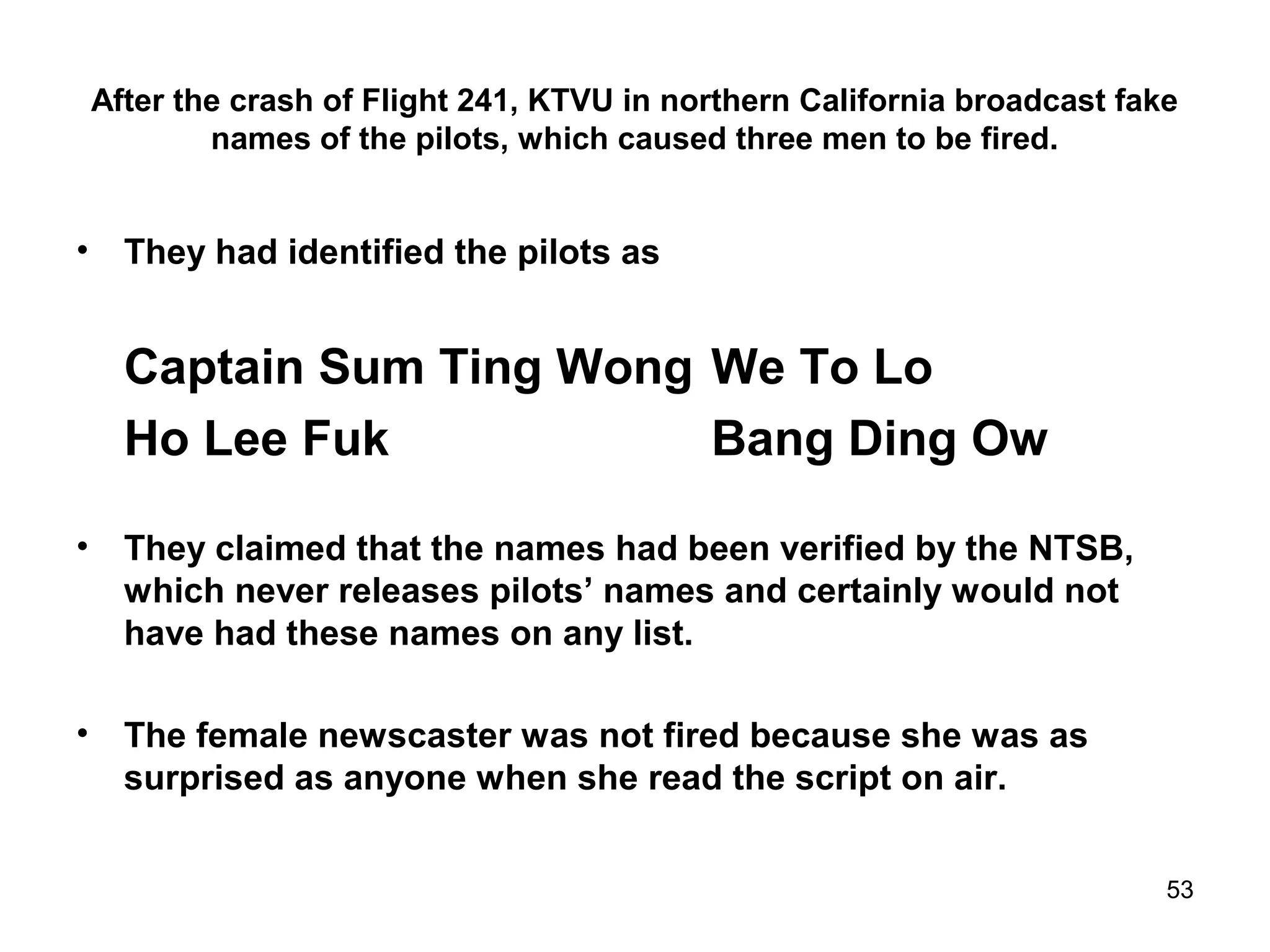 After the crash of Flight 241, KTVU in northern California broadcast fake
names of the pilots, which caused three men to be fired.
• They had identified the pilots as
Captain Sum Ting Wong We To Lo
Ho Lee Fuk Bang Ding Ow
• They claimed that the names had been verified by the NTSB,
which never releases pilots’ names and certainly would not
have had these names on any list.
• The female newscaster was not fired because she was as
surprised as anyone when she read the script on air.
53
 