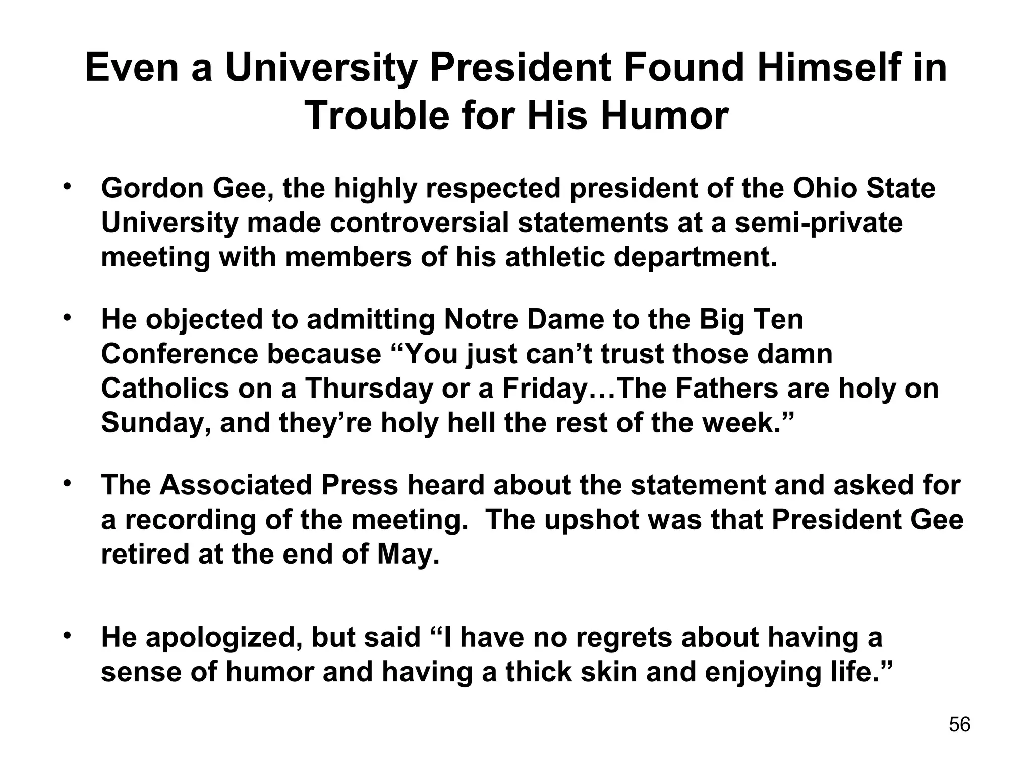 Even a University President Found Himself in
Trouble for His Humor
• Gordon Gee, the highly respected president of the Ohio State
University made controversial statements at a semi-private
meeting with members of his athletic department.
• He objected to admitting Notre Dame to the Big Ten
Conference because “You just can’t trust those damn
Catholics on a Thursday or a Friday…The Fathers are holy on
Sunday, and they’re holy hell the rest of the week.”
• The Associated Press heard about the statement and asked for
a recording of the meeting. The upshot was that President Gee
retired at the end of May.
• He apologized, but said “I have no regrets about having a
sense of humor and having a thick skin and enjoying life.”
56
 