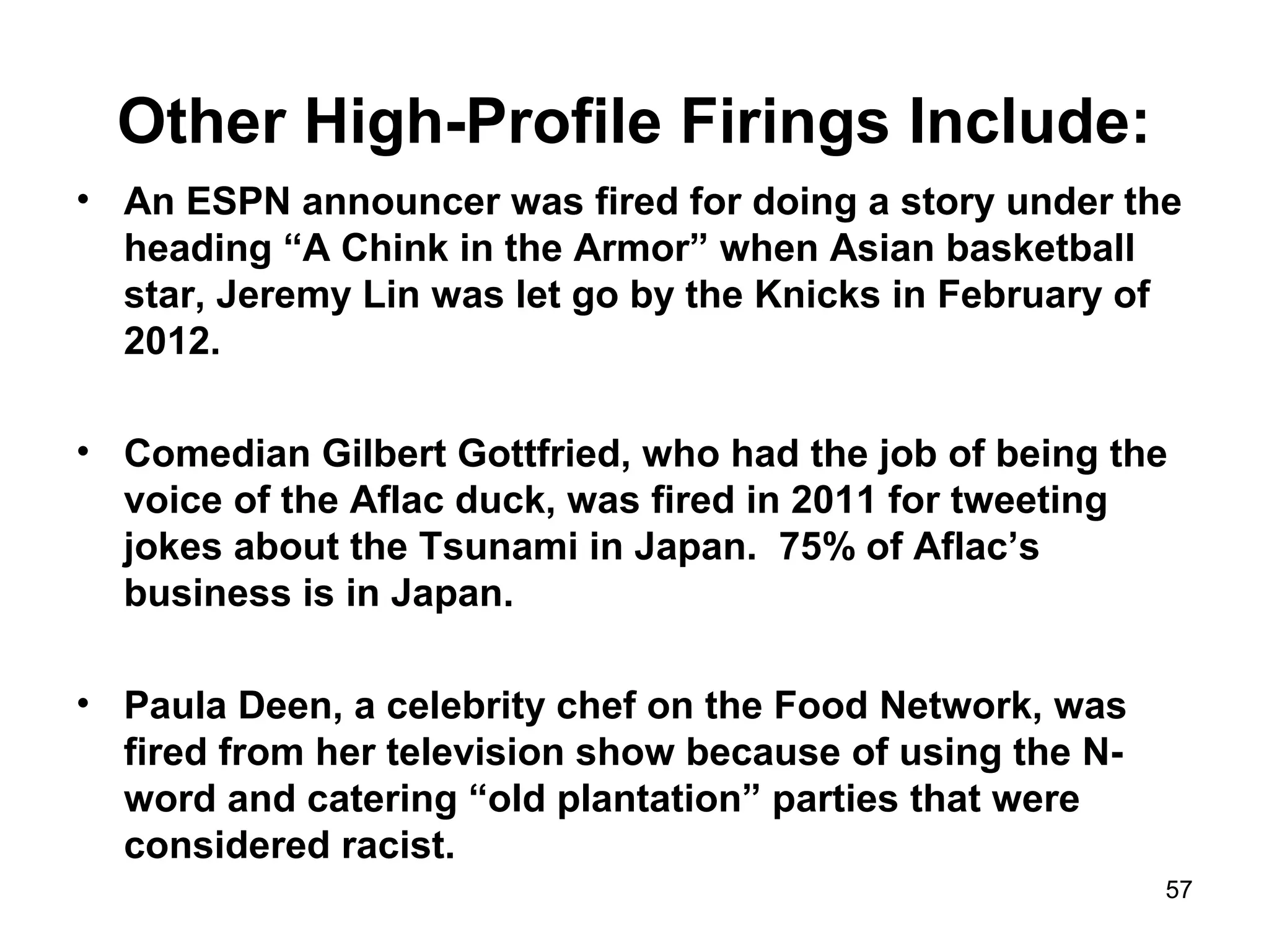 Other High-Profile Firings Include:
• An ESPN announcer was fired for doing a story under the
heading “A Chink in the Armor” when Asian basketball
star, Jeremy Lin was let go by the Knicks in February of
2012.
• Comedian Gilbert Gottfried, who had the job of being the
voice of the Aflac duck, was fired in 2011 for tweeting
jokes about the Tsunami in Japan. 75% of Aflac’s
business is in Japan.
• Paula Deen, a celebrity chef on the Food Network, was
fired from her television show because of using the N-
word and catering “old plantation” parties that were
considered racist.
57
 