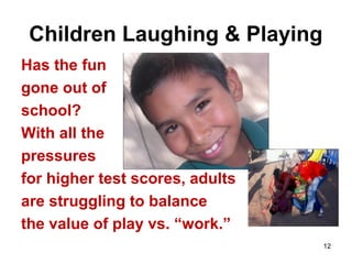 12
Children Laughing & Playing
Has the fun
gone out of
school?
With all the
pressures
for higher test scores, adults
are struggling to balance
the value of play vs. “work.”
 