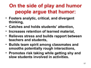 17
On the side of play and humor
people argue that humor:
• Fosters analytic, critical, and divergent
thinking,
• Catches and holds students’ attention,
• Increases retention of learned material,
• Relieves stress and builds rapport between
teachers and students,
• Builds team spirit among classmates and
smooths potentially rough interactions,
• Promotes risk taking while getting shy and
slow students involved in activities.
 