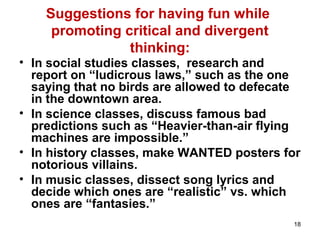 18
Suggestions for having fun while
promoting critical and divergent
thinking:
• In social studies classes, research and
report on “ludicrous laws,” such as the one
saying that no birds are allowed to defecate
in the downtown area.
• In science classes, discuss famous bad
predictions such as “Heavier-than-air flying
machines are impossible.”
• In history classes, make WANTED posters for
notorious villains.
• In music classes, dissect song lyrics and
decide which ones are “realistic” vs. which
ones are “fantasies.”
 