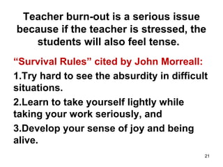 Teacher burn-out is a serious issue
because if the teacher is stressed, the
students will also feel tense.
“Survival Rules” cited by John Morreall:
1.Try hard to see the absurdity in difficult
situations.
2.Learn to take yourself lightly while
taking your work seriously, and
3.Develop your sense of joy and being
alive.
21
 
