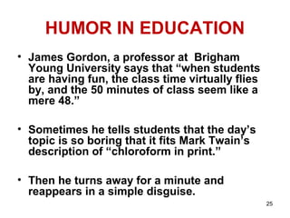 25
HUMOR IN EDUCATION
• James Gordon, a professor at Brigham
Young University says that “when students
are having fun, the class time virtually flies
by, and the 50 minutes of class seem like a
mere 48.”
• Sometimes he tells students that the day’s
topic is so boring that it fits Mark Twain’s
description of “chloroform in print.”
• Then he turns away for a minute and
reappears in a simple disguise.
 