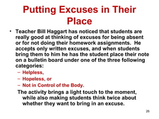 Putting Excuses in Their
Place
• Teacher Bill Haggart has noticed that students are
really good at thinking of excuses for being absent
or for not doing their homework assignments. He
accepts only written excuses, and when students
bring them to him he has the student place their note
on a bulletin board under one of the three following
categories:
– Helpless,
– Hopeless, or
– Not in Control of the Body.
The activity brings a light touch to the moment,
while also making students think twice about
whether they want to bring in an excuse.
26
 