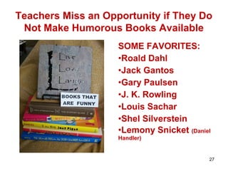 Teachers Miss an Opportunity if They Do
Not Make Humorous Books Available
SOME FAVORITES:
•Roald Dahl
•Jack Gantos
•Gary Paulsen
•J. K. Rowling
•Louis Sachar
•Shel Silverstein
•Lemony Snicket (Daniel
Handler)
27
 
