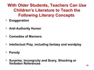 28
With Older Students, Teachers Can Use
Children’s Literature to Teach the
Following Literary Concepts
• Exaggeration
• Anti-Authority Humor
• Comedies of Manners
• Intellectual Play, including fantasy and wordplay
• Parody
• Surprise, Incongruity and Scary, Shocking or
Verboten References
 