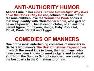 29
ANTI-AUTHORITY HUMOR
Alison Lurie in her Don’t Tell the Grown-Ups: Why Kids
Love the Books They Do conjectures that one of the
reasons children love the Winnie the Pooh books is
that they identify with Christopher Robin, who gets to
be an all-powerful, beneficent dictator, or at least the
parent figure, for Eeyore, Kanga, Baby Roo, Owl,
Piglet, Pooh, Rabbit and Tigger .
COMEDIES OF MANNERS
One of the most entertaining comedies of manners is
Barbara Robinson’s The Best Christmas Pageant Ever
in which the worst kids in town, the Herdmans, who
have even been known to smoke cigars and to steal
stuff from the Sunday School cupboard, are assigned
the best parts in the Christmas program.
 