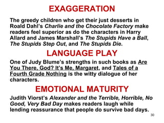 30
EXAGGERATION
The greedy children who get their just desserts in
Roald Dahl’s Charlie and the Chocolate Factory make
readers feel superior as do the characters in Harry
Allard and James Marshall’s The Stupids Have a Ball,
The Stupids Step Out, and The Stupids Die.
LANGUAGE PLAY
One of Judy Blume’s strengths in such books as Are
You There, God? It’s Me, Margaret, and Tales of a
Fourth Grade Nothing is the witty dialogue of her
characters.
EMOTIONAL MATURITY
Judith Viorst’s Alexander and the Terrible, Horrible, No
Good, Very Bad Day makes readers laugh while
lending reassurance that people do survive bad days.
 