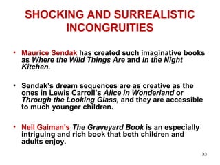 33
SHOCKING AND SURREALISTIC
INCONGRUITIES
• Maurice Sendak has created such imaginative books
as Where the Wild Things Are and In the Night
Kitchen.
• Sendak’s dream sequences are as creative as the
ones in Lewis Carroll’s Alice in Wonderland or
Through the Looking Glass, and they are accessible
to much younger children.
• Neil Gaiman’s The Graveyard Book is an especially
intriguing and rich book that both children and
adults enjoy.
 