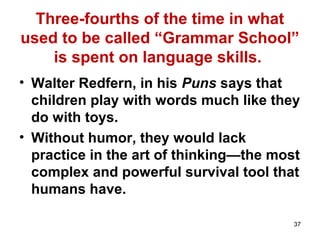Three-fourths of the time in what
used to be called “Grammar School”
is spent on language skills.
• Walter Redfern, in his Puns says that
children play with words much like they
do with toys.
• Without humor, they would lack
practice in the art of thinking—the most
complex and powerful survival tool that
humans have.
37
 
