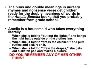 40
• The puns and double meanings in nursery
rhymes and nonsense verse get children
ready for the double meanings of words in
the Amelia Bedelia books that you probably
remember from grade school.
• Amelia is a housemaid who takes everything
literally.
– When she is told to “put out the lights,” she hangs
the light bulbs outside on the clothesline.
– When she is told to “dress the chicken,” she puts
ruffles and a skirt on it.
– When she is told to “draw the drapes,” she gets
out a sketch pad and makes a picture.
DO YOU REMEMBER ANY OF HER OTHER
PUNS?
 