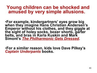 43
Young children can be shocked and
amused by very simple allusions.
•For example, kindergartners’ eyes grow big
when they imagine Hans Christian Andersen’s
Emperor without his clothes, and they giggle at
the sight of holey socks, boxer shorts, garter
belts, and bras in Karla Kuskin and Mark
Simont’s The Philharmonic Gets Dressed.
•For a similar reason, kids love Dave Pilkey’s
Captain Underpants books.
 