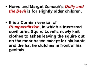 45
• Harve and Margot Zemach’s Duffy and
the Devil is for slightly older children.
• It is a Cornish version of
Rumpelstiltskin, in which a frustrated
devil turns Squire Lovel’s newly knit
clothes to ashes leaving the squire out
on the moor naked except for his boots
and the hat he clutches in front of his
genitals.
 