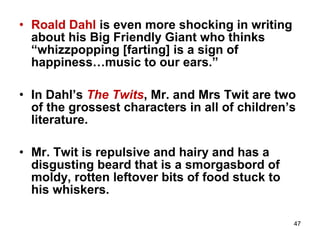 47
• Roald Dahl is even more shocking in writing
about his Big Friendly Giant who thinks
“whizzpopping [farting] is a sign of
happiness…music to our ears.”
• In Dahl’s The Twits, Mr. and Mrs Twit are two
of the grossest characters in all of children’s
literature.
• Mr. Twit is repulsive and hairy and has a
disgusting beard that is a smorgasbord of
moldy, rotten leftover bits of food stuck to
his whiskers.
 