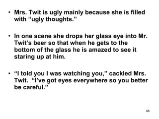 48
• Mrs. Twit is ugly mainly because she is filled
with “ugly thoughts.”
• In one scene she drops her glass eye into Mr.
Twit’s beer so that when he gets to the
bottom of the glass he is amazed to see it
staring up at him.
• “I told you I was watching you,” cackled Mrs.
Twit. “I’ve got eyes everywhere so you better
be careful.”
 