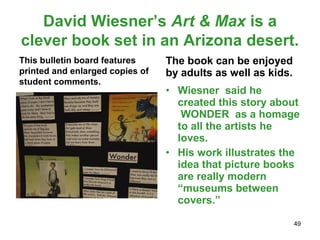 David Wiesner’s Art & Max is a
clever book set in an Arizona desert.
This bulletin board features
printed and enlarged copies of
student comments.
The book can be enjoyed
by adults as well as kids.
• Wiesner said he
created this story about
WONDER as a homage
to all the artists he
loves.
• His work illustrates the
idea that picture books
are really modern
“museums between
covers.”
49
 