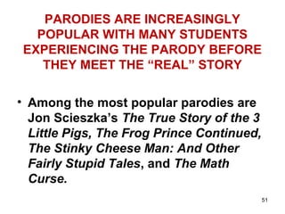 51
PARODIES ARE INCREASINGLY
POPULAR WITH MANY STUDENTS
EXPERIENCING THE PARODY BEFORE
THEY MEET THE “REAL” STORY
• Among the most popular parodies are
Jon Scieszka’s The True Story of the 3
Little Pigs, The Frog Prince Continued,
The Stinky Cheese Man: And Other
Fairly Stupid Tales, and The Math
Curse.
 