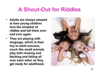 A Shout-Out for Riddles
• Adults are always amazed
at how young children
love the simplest of
riddles and tell them over
and over again.
• They are playing with
language, which is their
key to adult success,
much like small animals
play with chasing and
fetching and falling all
over each other as they
get ready for adulthood.
53
 