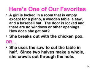 54
Here’s One of Our Favorites
• A girl is locked in a room that is empty
except for a piano, a wooden table, a saw,
and a baseball bat. The door is locked and
there are no windows or other openings.
How does she get out?
• She breaks out with the chicken pox.
OR…
• She uses the saw to cut the table in
half. Since two halves make a whole,
she crawls out through the hole.
 