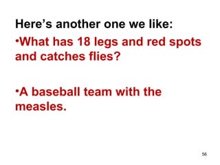 56
Here’s another one we like:
•What has 18 legs and red spots
and catches flies?
•A baseball team with the
measles.
 