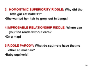 58
3. HOMONYMIC SUPERIORITY RIDDLE: Why did the
little girl eat bullets?”
•She wanted her hair to grow out in bangs!
4.IMPROBABLE RELATIONSHIP RIDDLE: Where can
you find roads without cars?
•On a map!
5.RIDDLE PARODY: What do squirrels have that no
other animal has?
•Baby squirrels!
 