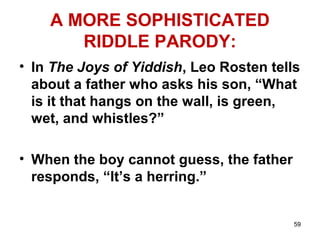 59
A MORE SOPHISTICATED
RIDDLE PARODY:
• In The Joys of Yiddish, Leo Rosten tells
about a father who asks his son, “What
is it that hangs on the wall, is green,
wet, and whistles?”
• When the boy cannot guess, the father
responds, “It’s a herring.”
 