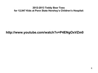 2012-2013 Teddy Bear Toss
for 12,947 Kids at Penn State Hershey’s Children’s Hospital:
http://www.youtube.com/watch?v=P4ENgOxVZm0
6
 