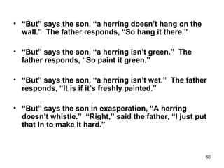 60
• “But” says the son, “a herring doesn’t hang on the
wall.” The father responds, “So hang it there.”
• “But” says the son, “a herring isn’t green.” The
father responds, “So paint it green.”
• “But” says the son, “a herring isn’t wet.” The father
responds, “It is if it’s freshly painted.”
• “But” says the son in exasperation, “A herring
doesn’t whistle.” “Right,” said the father, “I just put
that in to make it hard.”
 