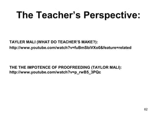 The Teacher’s Perspective:
TAYLER MALI (WHAT DO TEACHER’S MAKE?):
http://www.youtube.com/watch?v=fuBmSbiVXo0&feature=related
THE THE IMPOTENCE OF PROOFREEDING (TAYLOR MALI):
http://www.youtube.com/watch?v=p_rwB5_3PQc
62
 